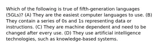 Which of the following is true of fifth-generation languages (5GLs)? (A) They are the easiest computer languages to use. (B) They contain a series of 0s and 1s representing data or instructions. (C) They are machine dependent and need to be changed after every use. (D) They use artificial intelligence technologies, such as knowledge-based systems.