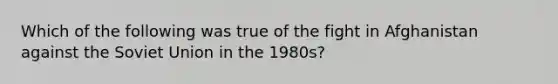 Which of the following was true of the fight in Afghanistan against the Soviet Union in the 1980s?