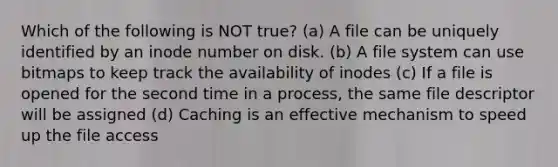 Which of the following is NOT true? (a) A file can be uniquely identified by an inode number on disk. (b) A file system can use bitmaps to keep track the availability of inodes (c) If a file is opened for the second time in a process, the same file descriptor will be assigned (d) Caching is an effective mechanism to speed up the file access