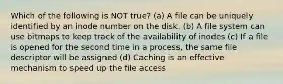 Which of the following is NOT true? (a) A file can be uniquely identified by an inode number on the disk. (b) A file system can use bitmaps to keep track of the availability of inodes (c) If a file is opened for the second time in a process, the same file descriptor will be assigned (d) Caching is an effective mechanism to speed up the file access