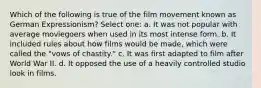 Which of the following is true of the film movement known as German Expressionism? Select one: a. It was not popular with average moviegoers when used in its most intense form. b. It included rules about how films would be made, which were called the "vows of chastity." c. It was first adapted to film after World War II. d. It opposed the use of a heavily controlled studio look in films.