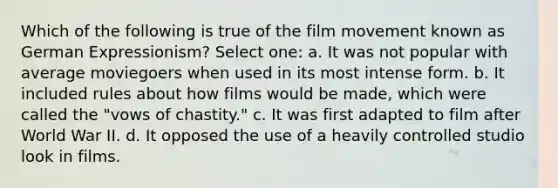 Which of the following is true of the film movement known as German Expressionism? Select one: a. It was not popular with average moviegoers when used in its most intense form. b. It included rules about how films would be made, which were called the "vows of chastity." c. It was first adapted to film after World War II. d. It opposed the use of a heavily controlled studio look in films.