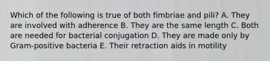 Which of the following is true of both fimbriae and pili? A. They are involved with adherence B. They are the same length C. Both are needed for bacterial conjugation D. They are made only by Gram-positive bacteria E. Their retraction aids in motility