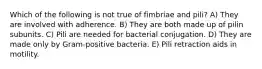 Which of the following is not true of fimbriae and pili? A) They are involved with adherence. B) They are both made up of pilin subunits. C) Pili are needed for bacterial conjugation. D) They are made only by Gram-positive bacteria. E) Pili retraction aids in motility.