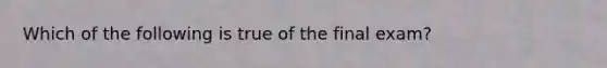 Which of the following is true of the final exam?