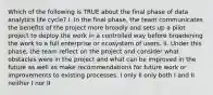 Which of the following is TRUE about the final phase of data analytics life cycle? I. In the final phase, the team communicates the benefits of the project more broadly and sets up a pilot project to deploy the work in a controlled way before broadening the work to a full enterprise or ecosystem of users. II. Under this phase, the team reflect on the project and consider what obstacles were in the project and what can be improved in the future as well as make recommendations for future work or improvements to existing processes. I only II only both I and II neither I nor II