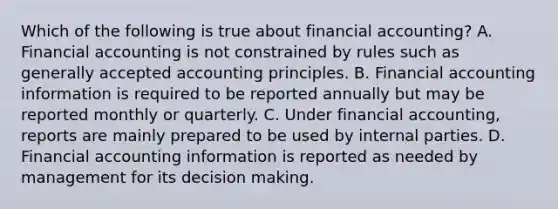 Which of the following is true about financial accounting? A. Financial accounting is not constrained by rules such as generally accepted accounting principles. B. Financial accounting information is required to be reported annually but may be reported monthly or quarterly. C. Under financial accounting, reports are mainly prepared to be used by internal parties. D. Financial accounting information is reported as needed by management for its decision making.