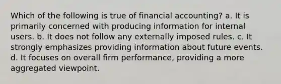 Which of the following is true of financial accounting? a. It is primarily concerned with producing information for internal users. b. It does not follow any externally imposed rules. c. It strongly emphasizes providing information about future events. d. It focuses on overall firm performance, providing a more aggregated viewpoint.