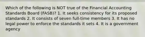 Which of the following is NOT true of the Financial Accounting Standards Board (FASB)? 1. It seeks consistency for its proposed standards 2. It consists of seven full-time members 3. It has no legal power to enforce the standards it sets 4. It is a government agency