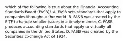 Which of the following is true about the Financial Accounting Standards Board (FASB)? A. FASB sets standards that apply to companies throughout the world. B. FASB was created by the EITF to handle smaller issues in a timely manner. C. FASB produces accounting standards that apply to virtually all companies in the United States. D. FASB was created by the Securities Exchange Act of 1934.