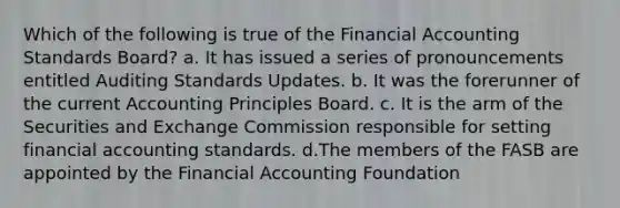 Which of the following is true of the Financial Accounting Standards Board? a. It has issued a series of pronouncements entitled Auditing Standards Updates. b. It was the forerunner of the current Accounting Principles Board. c. It is the arm of the Securities and Exchange Commission responsible for setting financial accounting standards. d.The members of the FASB are appointed by the Financial Accounting Foundation