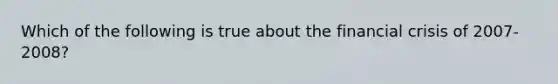 Which of the following is true about the financial crisis of 2007-2008?