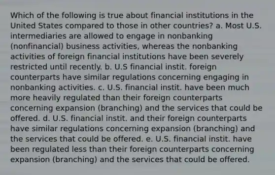 Which of the following is true about financial institutions in the United States compared to those in other countries? a. Most U.S. intermediaries are allowed to engage in nonbanking (nonfinancial) business activities, whereas the nonbanking activities of foreign financial institutions have been severely restricted until recently. b. U.S financial instit. foreign counterparts have similar regulations concerning engaging in nonbanking activities. c. U.S. financial instit. have been much more heavily regulated than their foreign counterparts concerning expansion (branching) and the services that could be offered. d. U.S. financial instit. and their foreign counterparts have similar regulations concerning expansion (branching) and the services that could be offered. e. U.S. financial instit. have been regulated less than their foreign counterparts concerning expansion (branching) and the services that could be offered.