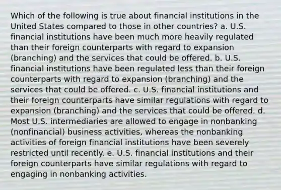 Which of the following is true about financial institutions in the United States compared to those in other countries? a. U.S. financial institutions have been much more heavily regulated than their foreign counterparts with regard to expansion (branching) and the services that could be offered. b. U.S. financial institutions have been regulated less than their foreign counterparts with regard to expansion (branching) and the services that could be offered. c. U.S. financial institutions and their foreign counterparts have similar regulations with regard to expansion (branching) and the services that could be offered. d. Most U.S. intermediaries are allowed to engage in nonbanking (nonfinancial) business activities, whereas the nonbanking activities of foreign financial institutions have been severely restricted until recently. e. U.S. financial institutions and their foreign counterparts have similar regulations with regard to engaging in nonbanking activities.