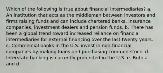 Which of the following is true about financial intermediaries? a. An institution that acts as the middleman between investors and firms raising funds and can include chartered banks, insurance companies, investment dealers and pension funds. b. There has been a global trend toward increased reliance on financial intermediaries for external financing over the last twenty years. c. Commercial banks in the U.S. invest in non-financial companies by making loans and purchasing common stock. d. Interstate banking is currently prohibited in the U.S. e. Both a and d