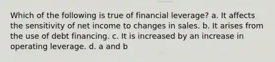 Which of the following is true of financial leverage? a. It affects the sensitivity of net income to changes in sales. b. It arises from the use of debt financing. c. It is increased by an increase in operating leverage. d. a and b