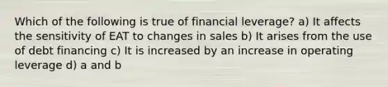 Which of the following is true of financial leverage? a) It affects the sensitivity of EAT to changes in sales b) It arises from the use of debt financing c) It is increased by an increase in operating leverage d) a and b