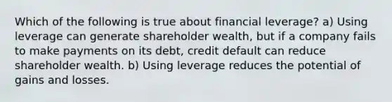 Which of the following is true about financial leverage? a) Using leverage can generate shareholder wealth, but if a company fails to make payments on its debt, credit default can reduce shareholder wealth. b) Using leverage reduces the potential of gains and losses.