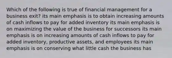 Which of the following is true of financial management for a business exit? its main emphasis is to obtain increasing amounts of cash inflows to pay for added inventory its main emphasis is on maximizing the value of the business for successors its main emphasis is on increasing amounts of cash inflows to pay for added inventory, productive assets, and employees its main emphasis is on conserving what little cash the business has