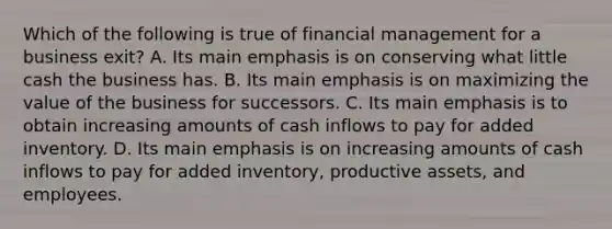 Which of the following is true of financial management for a business exit? A. Its main emphasis is on conserving what little cash the business has. B. Its main emphasis is on maximizing the value of the business for successors. C. Its main emphasis is to obtain increasing amounts of cash inflows to pay for added inventory. D. Its main emphasis is on increasing amounts of cash inflows to pay for added inventory, productive assets, and employees.