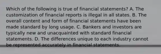 Which of the following is true of <a href='https://www.questionai.com/knowledge/kFBJaQCz4b-financial-statements' class='anchor-knowledge'>financial statements</a>? A. The customization of financial reports is illegal in all states. B. The overall content and form of financial statements have been made standard by long usage. C. Bankers and investors are typically new and unacquainted with standard financial statements. D. The differences unique to each industry cannot be represented accurately in financial statements.