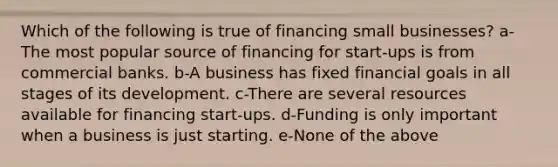 Which of the following is true of financing small businesses? a-The most popular source of financing for start-ups is from commercial banks. b-A business has fixed financial goals in all stages of its development. c-There are several resources available for financing start-ups. d-Funding is only important when a business is just starting. e-None of the above