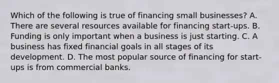 Which of the following is true of financing small businesses? A. There are several resources available for financing start-ups. B. Funding is only important when a business is just starting. C. A business has fixed financial goals in all stages of its development. D. The most popular source of financing for start-ups is from commercial banks.