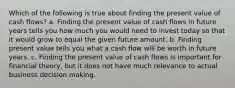 Which of the following is true about finding the present value of cash flows? a. Finding the present value of cash flows in future years tells you how much you would need to invest today so that it would grow to equal the given future amount. b. Finding present value tells you what a cash flow will be worth in future years. c. Finding the present value of cash flows is important for financial theory, but it does not have much relevance to actual business decision making.