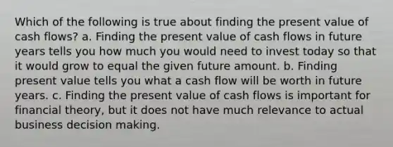 Which of the following is true about finding the present value of cash flows? a. Finding the present value of cash flows in future years tells you how much you would need to invest today so that it would grow to equal the given future amount. b. Finding present value tells you what a cash flow will be worth in future years. c. Finding the present value of cash flows is important for financial theory, but it does not have much relevance to actual business decision making.