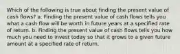 Which of the following is true about finding the present value of cash flows? a. Finding the present value of cash flows tells you what a cash flow will be worth in future years at a specified rate of return. b. Finding the present value of cash flows tells you how much you need to invest today so that it grows to a given future amount at a specified rate of return.