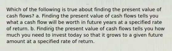 Which of the following is true about finding the present value of cash flows? a. Finding the present value of cash flows tells you what a cash flow will be worth in future years at a specified rate of return. b. Finding the present value of cash flows tells you how much you need to invest today so that it grows to a given future amount at a specified rate of return.