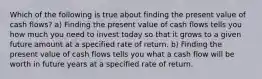 Which of the following is true about finding the present value of cash flows? a) Finding the present value of cash flows tells you how much you need to invest today so that it grows to a given future amount at a specified rate of return. b) Finding the present value of cash flows tells you what a cash flow will be worth in future years at a specified rate of return.