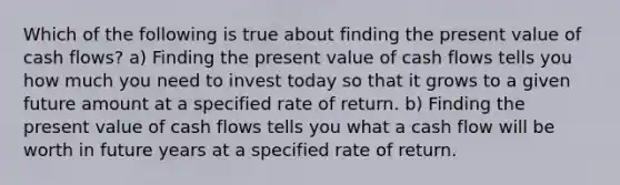 Which of the following is true about finding the present value of cash flows? a) Finding the present value of cash flows tells you how much you need to invest today so that it grows to a given future amount at a specified rate of return. b) Finding the present value of cash flows tells you what a cash flow will be worth in future years at a specified rate of return.