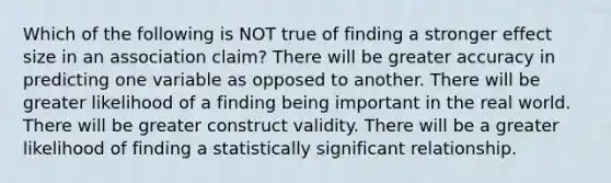 Which of the following is NOT true of finding a stronger effect size in an association claim? There will be greater accuracy in predicting one variable as opposed to another. There will be greater likelihood of a finding being important in the real world. There will be greater construct validity. There will be a greater likelihood of finding a statistically significant relationship.