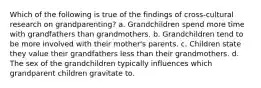 Which of the following is true of the findings of cross-cultural research on grandparenting? a. Grandchildren spend more time with grandfathers than grandmothers. b. Grandchildren tend to be more involved with their mother's parents. c. Children state they value their grandfathers less than their grandmothers. d. The sex of the grandchildren typically influences which grandparent children gravitate to.