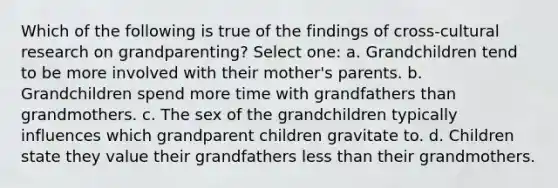 Which of the following is true of the findings of cross-cultural research on grandparenting? Select one: a. Grandchildren tend to be more involved with their mother's parents. b. Grandchildren spend more time with grandfathers than grandmothers. c. The sex of the grandchildren typically influences which grandparent children gravitate to. d. Children state they value their grandfathers less than their grandmothers.