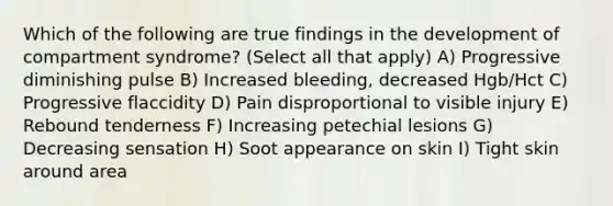 Which of the following are true findings in the development of compartment syndrome? (Select all that apply) A) Progressive diminishing pulse B) Increased bleeding, decreased Hgb/Hct C) Progressive flaccidity D) Pain disproportional to visible injury E) Rebound tenderness F) Increasing petechial lesions G) Decreasing sensation H) Soot appearance on skin I) Tight skin around area