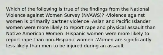 Which of the following is true of the findings from the National Violence against Women Survey (NVAWS)? -Violence against women is primarily partner violence -Asian and Pacific Islander women were more likely to report rape and physical assault than Native American Women -Hispanic women were more likely to report rape than non-Hispanic women -Women are significantly less likely than men to be injured during an assault