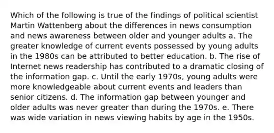 Which of the following is true of the findings of political scientist Martin Wattenberg about the differences in news consumption and news awareness between older and younger adults a. The greater knowledge of current events possessed by young adults in the 1980s can be attributed to better education. b. The rise of Internet news readership has contributed to a dramatic closing of the information gap. c. Until the early 1970s, young adults were more knowledgeable about current events and leaders than senior citizens. d. The information gap between younger and older adults was never greater than during the 1970s. e. There was wide variation in news viewing habits by age in the 1950s.