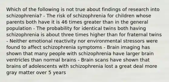 Which of the following is not true about findings of research into schizophrenia? - The risk of schizophrenia for children whose parents both have it is 46 times greater than in the general population - The probability for identical twins both having schizophrenia is about three times higher than for fraternal twins - Neither emotional reactivity nor environmental stressors were found to affect schizophrenia symptoms - Brain imaging has shown that many people with schizophrenia have larger brain ventricles than normal brains - Brain scans have shown that brains of adolescents with schizophrenia lost a great deal more gray matter over 5 years