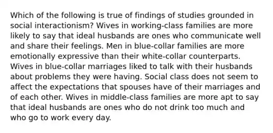 Which of the following is true of findings of studies grounded in social interactionism? Wives in working-class families are more likely to say that ideal husbands are ones who communicate well and share their feelings. Men in blue-collar families are more emotionally expressive than their white-collar counterparts. Wives in blue-collar marriages liked to talk with their husbands about problems they were having. Social class does not seem to affect the expectations that spouses have of their marriages and of each other. Wives in middle-class families are more apt to say that ideal husbands are ones who do not drink too much and who go to work every day.