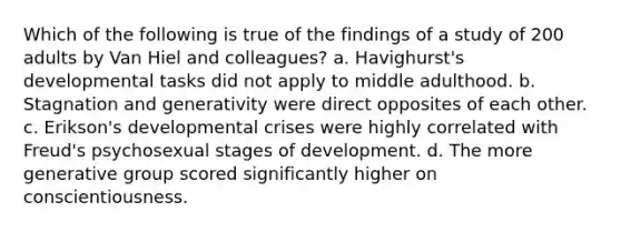 Which of the following is true of the findings of a study of 200 adults by Van Hiel and colleagues? a. Havighurst's developmental tasks did not apply to middle adulthood. b. Stagnation and generativity were direct opposites of each other. c. Erikson's developmental crises were highly correlated with Freud's psychosexual stages of development. d. The more generative group scored significantly higher on conscientiousness.