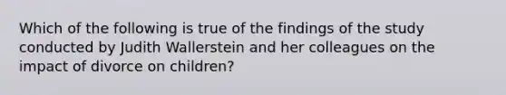 Which of the following is true of the findings of the study conducted by Judith Wallerstein and her colleagues on the impact of divorce on children?