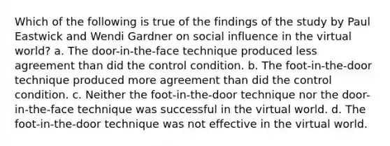 Which of the following is true of the findings of the study by Paul Eastwick and Wendi Gardner on social influence in the virtual world? a. The door-in-the-face technique produced less agreement than did the control condition. b. The foot-in-the-door technique produced more agreement than did the control condition. c. Neither the foot-in-the-door technique nor the door-in-the-face technique was successful in the virtual world. d. The foot-in-the-door technique was not effective in the virtual world.