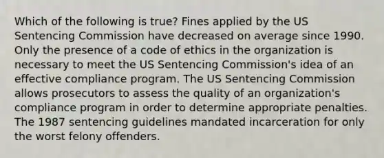 Which of the following is true? Fines applied by the US Sentencing Commission have decreased on average since 1990. Only the presence of a code of ethics in the organization is necessary to meet the US Sentencing Commission's idea of an effective compliance program. The US Sentencing Commission allows prosecutors to assess the quality of an organization's compliance program in order to determine appropriate penalties. The 1987 sentencing guidelines mandated incarceration for only the worst felony offenders.