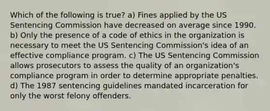 Which of the following is true? a) Fines applied by the US Sentencing Commission have decreased on average since 1990. b) Only the presence of a code of ethics in the organization is necessary to meet the US Sentencing Commission's idea of an effective compliance program. c) The US Sentencing Commission allows prosecutors to assess the quality of an organization's compliance program in order to determine appropriate penalties. d) The 1987 sentencing guidelines mandated incarceration for only the worst felony offenders.