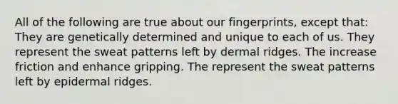 All of the following are true about our fingerprints, except that: They are genetically determined and unique to each of us. They represent the sweat patterns left by dermal ridges. The increase friction and enhance gripping. The represent the sweat patterns left by epidermal ridges.