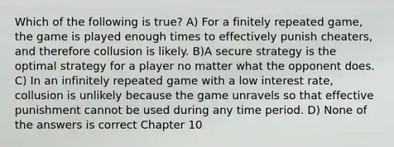 Which of the following is true? A) For a finitely repeated game, the game is played enough times to effectively punish cheaters, and therefore collusion is likely. B)A secure strategy is the optimal strategy for a player no matter what the opponent does. C) In an infinitely repeated game with a low interest rate, collusion is unlikely because the game unravels so that effective punishment cannot be used during any time period. D) None of the answers is correct Chapter 10