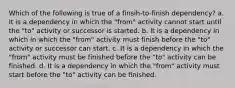 Which of the following is true of a finsih-to-finish dependency? a. It is a dependency in which the "from" activity cannot start until the "to" activity or successor is started. b. It is a dependency in which in which the "from" activity must finish before the "to" activity or successor can start. c. It is a dependency in which the "from" activity must be finished before the "to" activity can be finished. d. It is a dependency in which the "from" activity must start before the "to" activity can be finished.