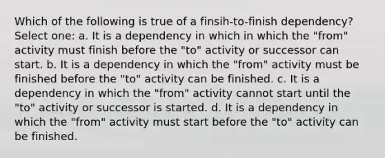 Which of the following is true of a finsih-to-finish dependency? Select one: a. It is a dependency in which in which the "from" activity must finish before the "to" activity or successor can start. b. It is a dependency in which the "from" activity must be finished before the "to" activity can be finished. c. It is a dependency in which the "from" activity cannot start until the "to" activity or successor is started. d. It is a dependency in which the "from" activity must start before the "to" activity can be finished.